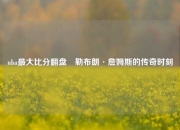 nba最大比分翻盘⚾勒布朗·詹姆斯的传奇时刻