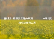 中国女足vs巴西女足比分预测🏀一场精彩的对决即将上演