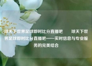 球天下世界足球即时比分直播吧✌️球天下世界足球即时比分直播吧——实时信息与专业服务的完美结合