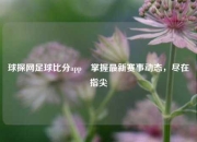 球探网足球比分app⚾掌握最新赛事动态，尽在指尖