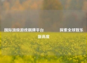 国际顶级游戏棋牌平台🥈探索全球娱乐新高度