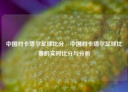 中国对卡塔尔足球比分⚽中国对卡塔尔足球比赛的实时比分与分析