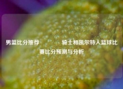 男篮比分推荐🏆骑士和凯尔特人篮球比赛比分预测与分析