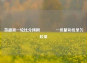 英超第一轮比分预测👈一场精彩纷呈的较量