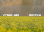 法乙最新比分赛果🥈一场激烈的对决