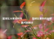 篮球比分算加时吗🥈篮球比赛中的加时赛问题探讨