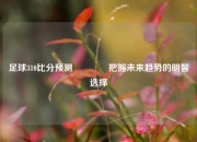 足球310比分预测👉把握未来趋势的明智选择