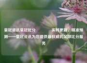 皇冠资讯皇冠比分👍实时更新，精准预测——皇冠资讯为您提供最权威的足球比分服务