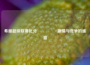 希腊超级联赛比分🎖️激情与竞争的盛宴