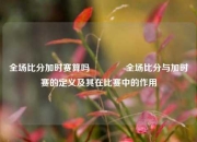 全场比分加时赛算吗🌈全场比分与加时赛的定义及其在比赛中的作用