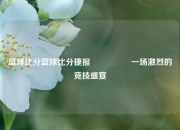 篮球比分篮球比分捷报🎖️一场激烈的竞技盛宴