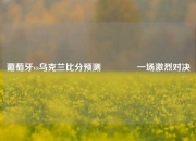 葡萄牙vs乌克兰比分预测🌈一场激烈对决