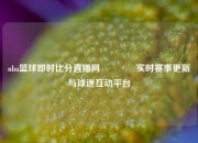 nba篮球即时比分直播网🥇实时赛事更新与球迷互动平台