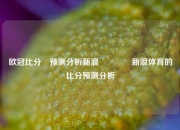 欧冠比分⚽预测分析新浪🥎新浪体育的比分预测分析