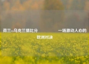 荷兰vs乌克兰猜比分🎖️一场激动人心的欧洲对决