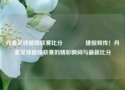 丹麦足球超级联赛比分🥉捷报频传！丹麦足球超级联赛的精彩瞬间与最新比分
