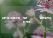 大巴黎vs曼联比分⚽预测🏆一场激情四溢的对决