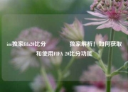 im独家fifa20比分👍独家解析！如何获取和使用FIFA 20比分功能