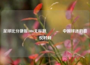 足球比分捷报1006无标题🏐中国球迷的喜悦时刻