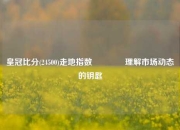 皇冠比分(24500)走地指数🏀理解市场动态的钥匙