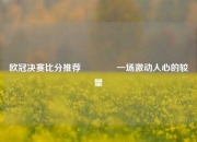 欧冠决赛比分推荐👈一场激动人心的较量
