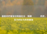 曼联对巴黎圣日耳曼比分⚽预测👈历史、实力对比与未来展望