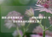 国足vs日本直播比分👍郑州迎战日本！中超联赛焦点对决即将上演