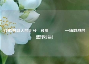 快船对湖人的比分⚽预测🏐一场激烈的篮球对决！
