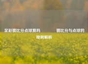足彩猜比分点球算吗🥉猜比分与点球的规则解析