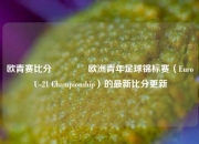 欧青赛比分👍欧洲青年足球锦标赛（Euro U-21 Championship）的最新比分更新