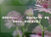 篮球比分007nba🥎篮球比分007 NBA - 掌握最新动态，享受比赛乐趣