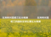 比利时对英格兰比分预测🏐比利时对英格兰的国际足球比赛比分预测