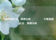 今晚英超比分⚽预测分析🎖️今晚英超比分⚽预测分析