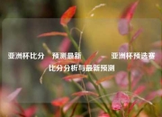 亚洲杯比分⚽预测最新👈亚洲杯预选赛比分分析与最新预测