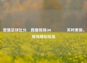 竞猜足球比分⚽直播现场500👈实时更新，现场精彩纷呈