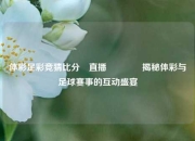 体彩足彩竞猜比分⚽直播🥇揭秘体彩与足球赛事的互动盛宴