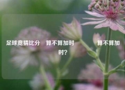 足球竞猜比分⚽算不算加时🌈算不算加时？