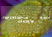 彩客网足球竞猜即时比分⚽🥇揭秘足球世界的无限可能