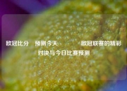 欧冠比分⚽预测今天🏐欧冠联赛的精彩对决与今日比赛预测