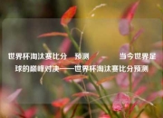 世界杯淘汰赛比分⚽预测🌈当今世界足球的巅峰对决——世界杯淘汰赛比分预测