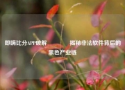 即嗨比分APP破解🥎揭秘非法软件背后的黑色产业链
