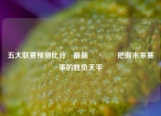 五大联赛预测比分⚽最新🏐把握未来赛事的胜负天平