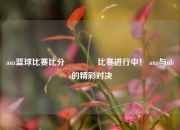 anz篮球比赛比分👍比赛进行中！ anz与nba的精彩对决