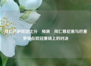 拜仁巴萨欧冠比分⚽预测⚽拜仁慕尼黑与巴塞罗那在欧冠赛场上的对决