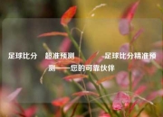 足球比分⚽超准预测🏆足球比分精准预测——您的可靠伙伴