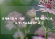 皇马米兰比分⚽预测🥉西甲与意甲交锋，皇马与米兰的激烈对决