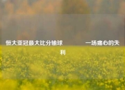 恒大亚冠最大比分输球🏐一场痛心的失利