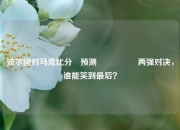 波尔图对马竞比分⚽预测🎖️两强对决，谁能笑到最后？