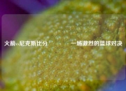 火箭vs尼克斯比分🥇一场激烈的篮球对决