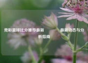竞彩篮球比分推荐最新🏆最新动态与分析指南
